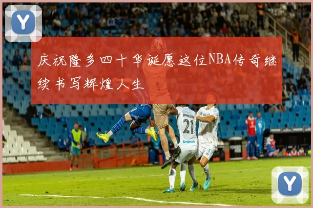 庆祝隆多四十华诞愿这位NBA传奇继续书写辉煌人生