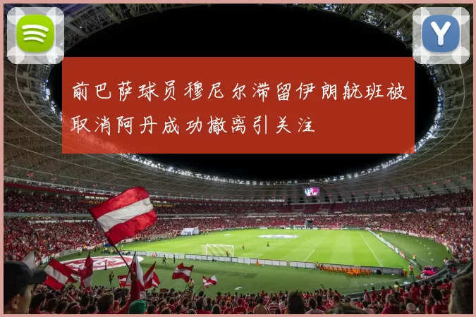前巴萨球员穆尼尔滞留伊朗航班被取消阿丹成功撤离引关注