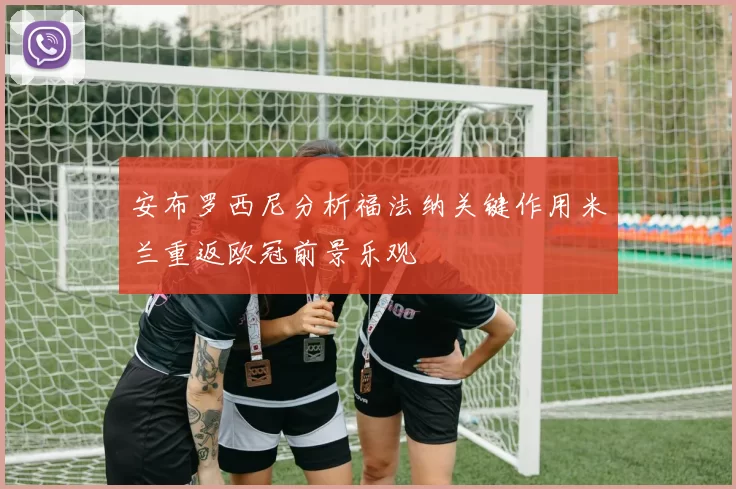 安布罗西尼分析福法纳关键作用米兰重返欧冠前景乐观