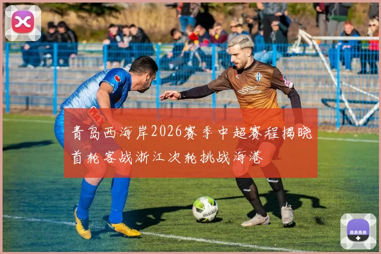 青岛西海岸2026赛季中超赛程揭晓首轮客战浙江次轮挑战海港