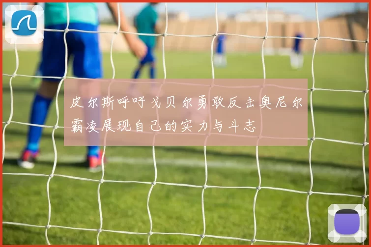 皮尔斯呼吁戈贝尔勇敢反击奥尼尔霸凌展现自己的实力与斗志