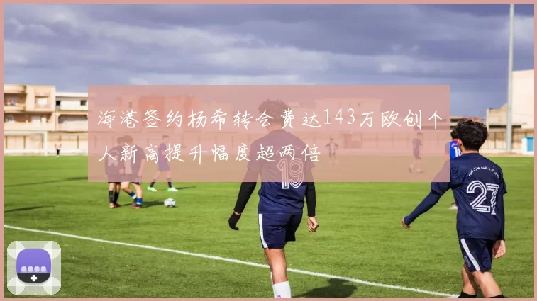 海港签约杨希转会费达143万欧创个人新高提升幅度超两倍