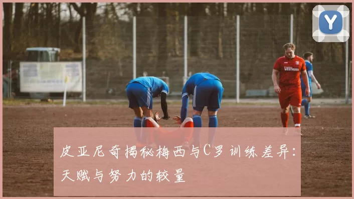 皮亚尼奇揭秘梅西与C罗训练差异：天赋与努力的较量