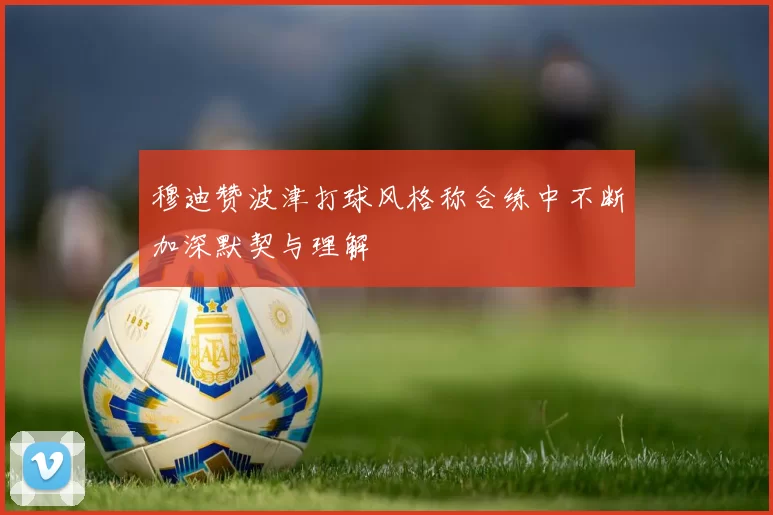 穆迪赞波津打球风格称合练中不断加深默契与理解