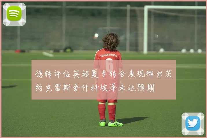 德转评估英超夏季转会表现维尔茨约克雷斯舍什科埃泽未达预期