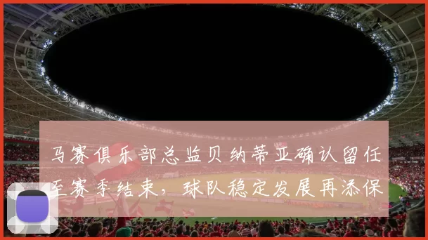 马赛俱乐部总监贝纳蒂亚确认留任至赛季结束，球队稳定发展再添保障