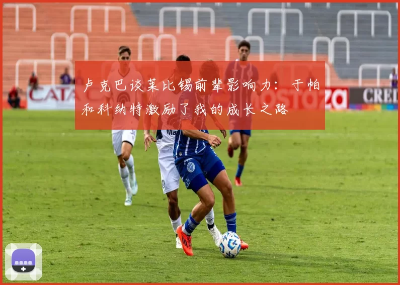 卢克巴谈莱比锡前辈影响力：于帕和科纳特激励了我的成长之路